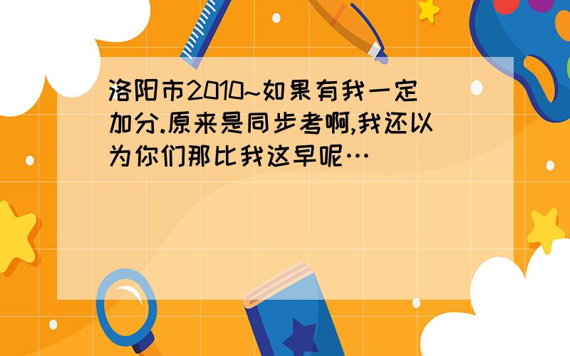 洛阳市2010~如果有我一定加分.原来是同步考啊,我还以为你们那比我这早呢…