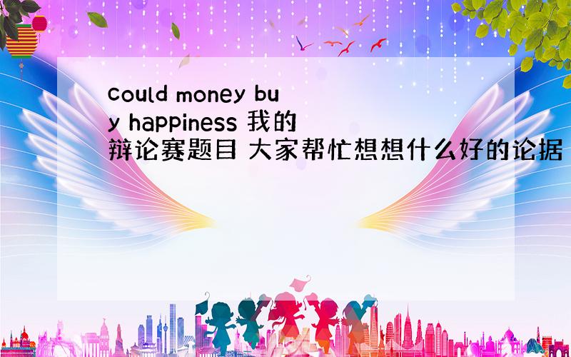 could money buy happiness 我的辩论赛题目 大家帮忙想想什么好的论据 小生在此谢过了