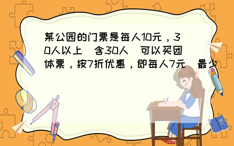 某公园的门票是每人10元，30人以上（含30人）可以买团体票，按7折优惠，即每人7元．最少______人时买团体票比买普