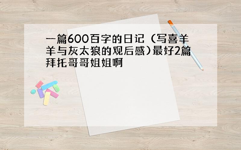 一篇600百字的日记（写喜羊羊与灰太狼的观后感)最好2篇拜托哥哥姐姐啊