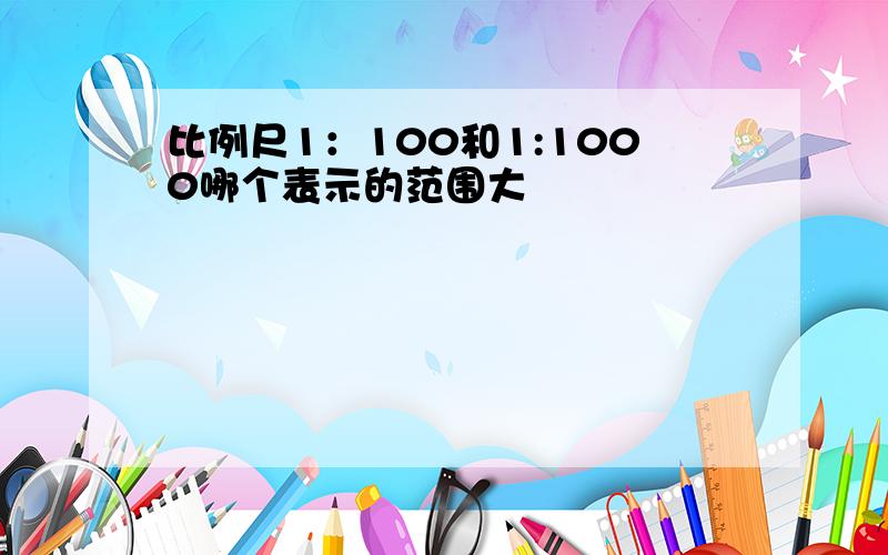 比例尺1：100和1:1000哪个表示的范围大