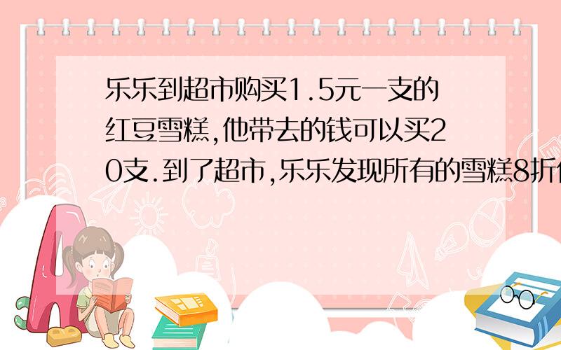 乐乐到超市购买1.5元一支的红豆雪糕,他带去的钱可以买20支.到了超市,乐乐发现所有的雪糕8折优惠.这样,乐乐共可以买回