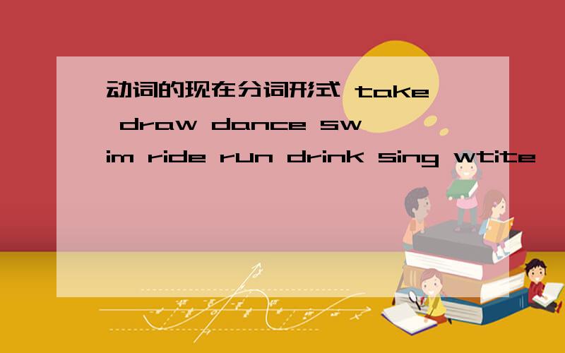 动词的现在分词形式 take draw dance swim ride run drink sing wtite