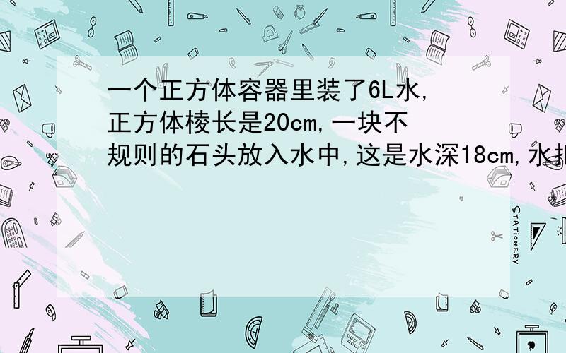 一个正方体容器里装了6L水,正方体棱长是20cm,一块不规则的石头放入水中,这是水深18cm,水把石块淹没.