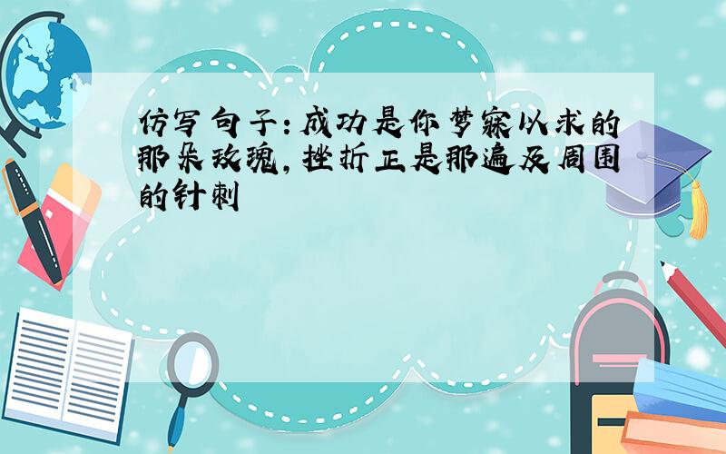 仿写句子：成功是你梦寐以求的那朵玫瑰,挫折正是那遍及周围的针刺