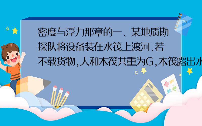 密度与浮力那章的一、某地质勘探队将设备装在水筏上渡河.若不载货物,人和木筏共重为G,木筏露出水面的体积是木筏总体积的3分