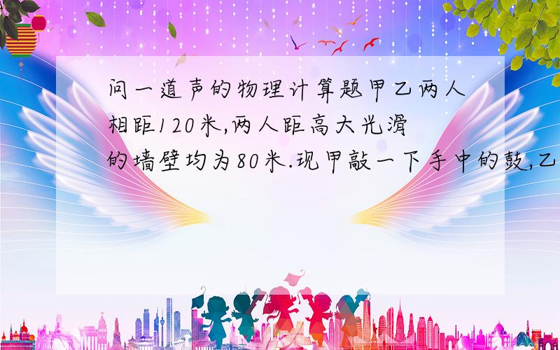 问一道声的物理计算题甲乙两人相距120米,两人距高大光滑的墙壁均为80米.现甲敲一下手中的鼓,乙先后听到两声鼓声,求乙听