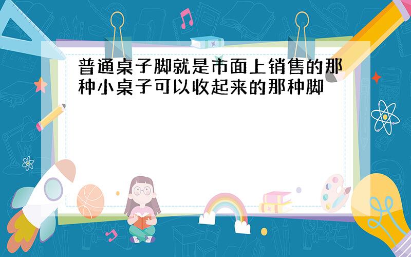 普通桌子脚就是市面上销售的那种小桌子可以收起来的那种脚