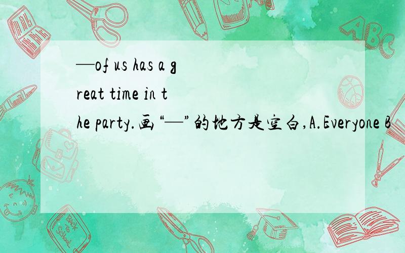 —of us has a great time in the party.画“—”的地方是空白,A.Everyone B