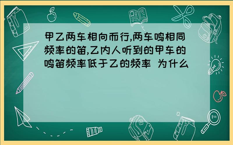 甲乙两车相向而行,两车鸣相同频率的笛,乙内人听到的甲车的鸣笛频率低于乙的频率 为什么