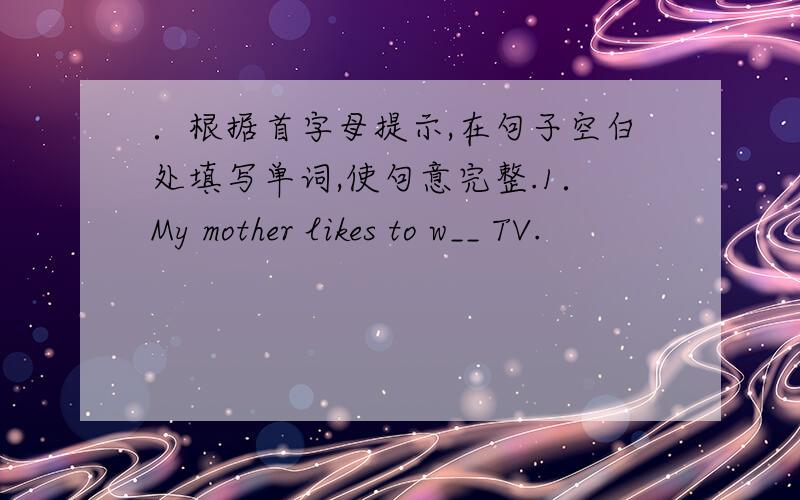 ．根据首字母提示,在句子空白处填写单词,使句意完整.1．My mother likes to w__ TV.