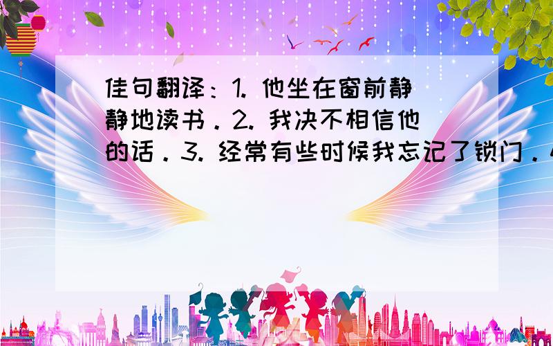 佳句翻译：1. 他坐在窗前静静地读书。2. 我决不相信他的话。3. 经常有些时候我忘记了锁门。4. 假如她不同意，我们怎