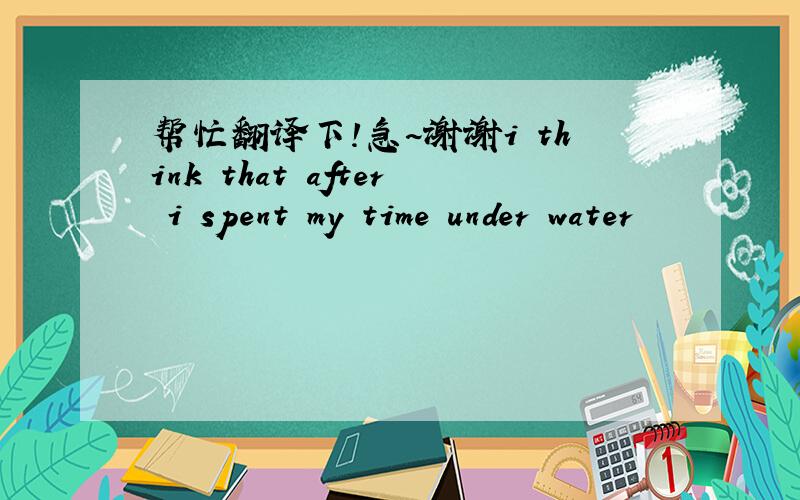 帮忙翻译下!急~谢谢i think that after i spent my time under water