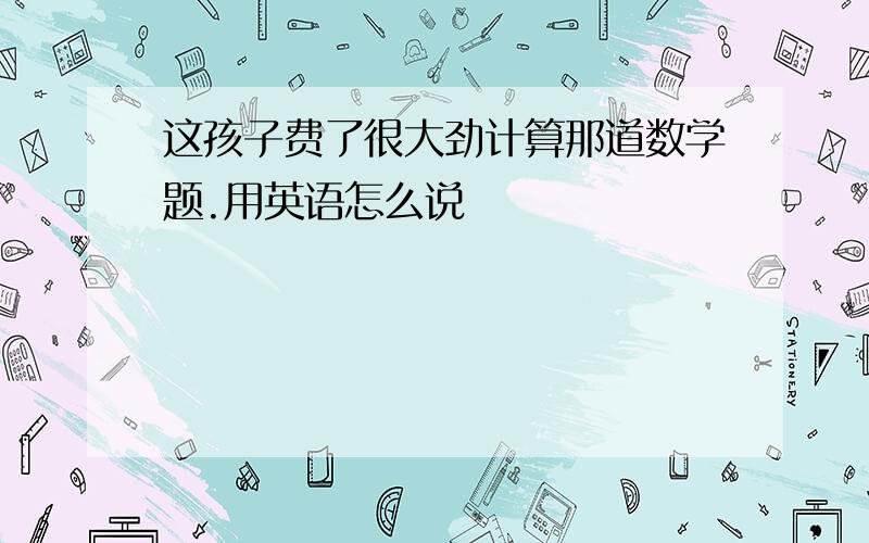 这孩子费了很大劲计算那道数学题.用英语怎么说