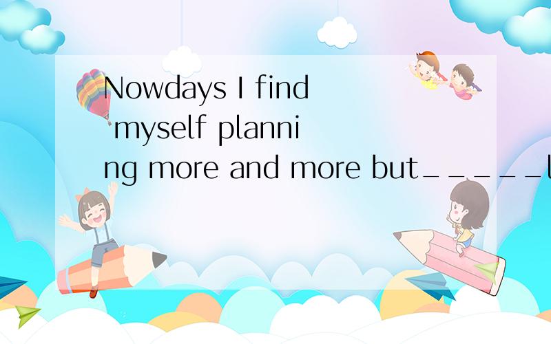 Nowdays I find myself planning more and more but_____less an