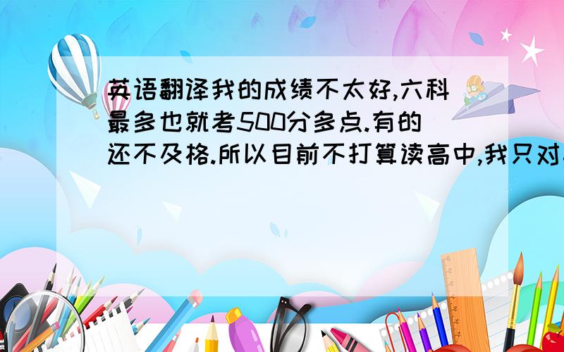 英语翻译我的成绩不太好,六科最多也就考500分多点.有的还不及格.所以目前不打算读高中,我只对英语比较感兴趣.要是以后我