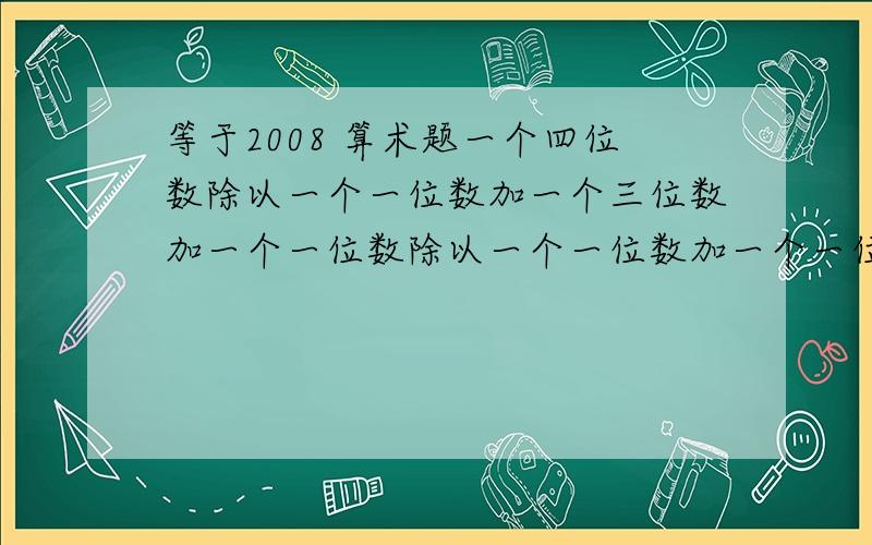 等于2008 算术题一个四位数除以一个一位数加一个三位数加一个一位数除以一个一位数加一个一位数=2008□□□□÷□+□