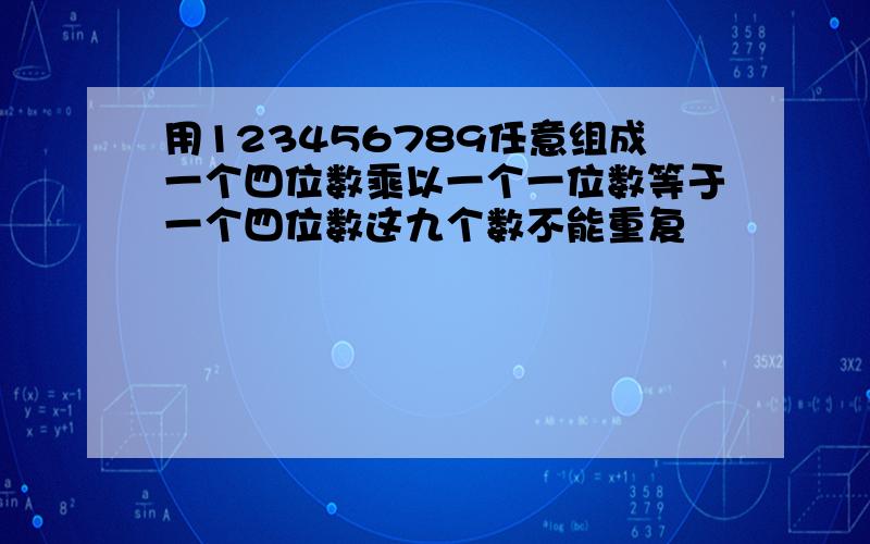 用123456789任意组成一个四位数乘以一个一位数等于一个四位数这九个数不能重复