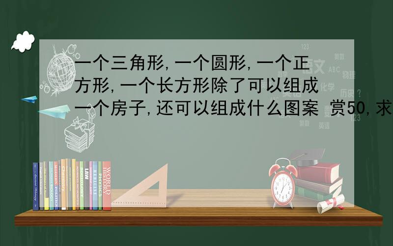 一个三角形,一个圆形,一个正方形,一个长方形除了可以组成一个房子,还可以组成什么图案 赏50,求各