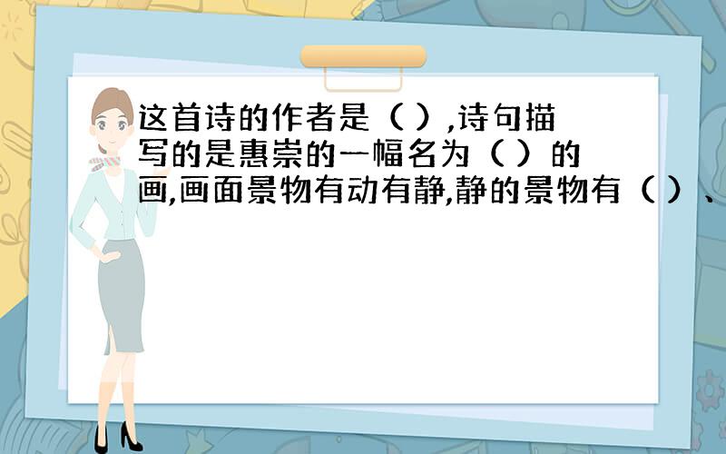 这首诗的作者是（ ）,诗句描写的是惠崇的一幅名为（ ）的画,画面景物有动有静,静的景物有（ ）、