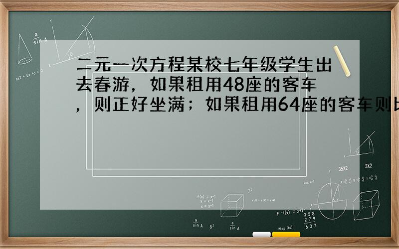 二元一次方程某校七年级学生出去春游，如果租用48座的客车，则正好坐满；如果租用64座的客车则比48座客车少用一辆，并且也