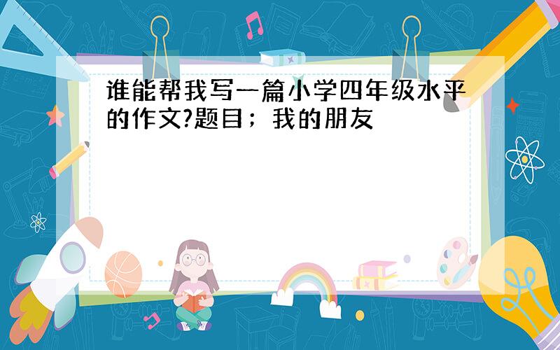 谁能帮我写一篇小学四年级水平的作文?题目；我的朋友