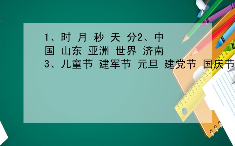 1、时 月 秒 天 分2、中国 山东 亚洲 世界 济南 3、儿童节 建军节 元旦 建党节 国庆节分别把这些词语按从小到大