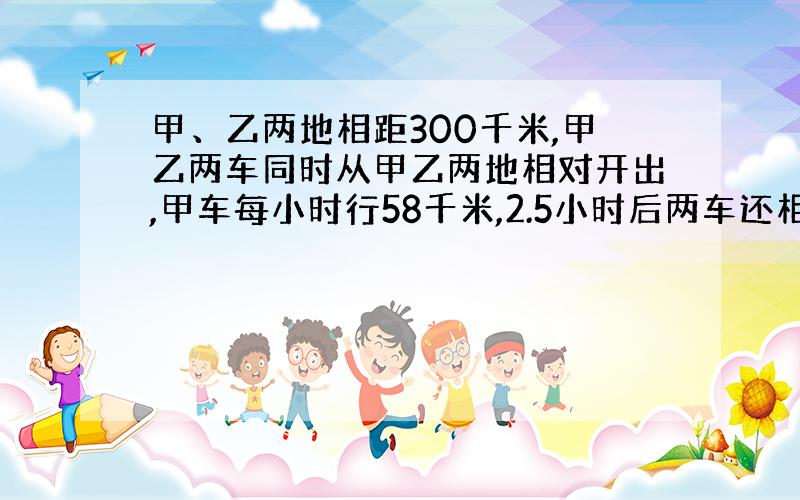 甲、乙两地相距300千米,甲乙两车同时从甲乙两地相对开出,甲车每小时行58千米,2.5小时后两车还相距