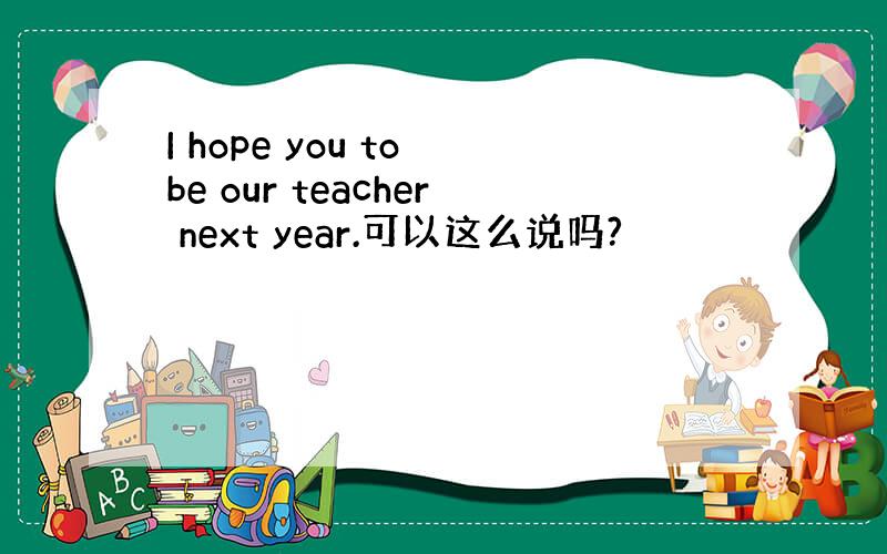 I hope you to be our teacher next year.可以这么说吗?