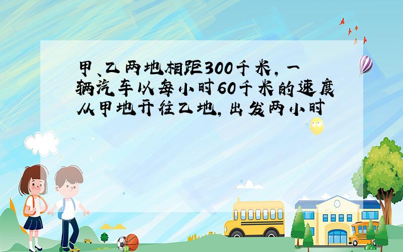 甲、乙两地相距300千米,一辆汽车以每小时60千米的速度从甲地开往乙地,出发两小时