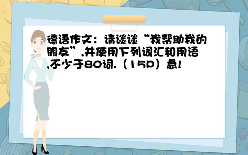 德语作文：请谈谈“我帮助我的朋友”,并使用下列词汇和用语,不少于80词.（15P）急!