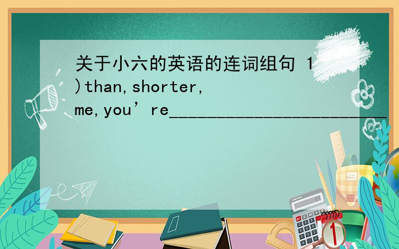 关于小六的英语的连词组句 1)than,shorter,me,you’re_______________________