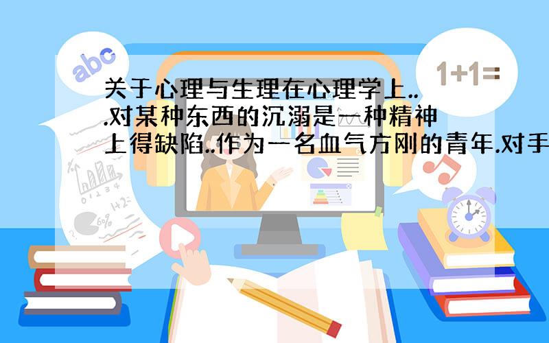 关于心理与生理在心理学上...对某种东西的沉溺是一种精神上得缺陷..作为一名血气方刚的青年.对手淫的过分沉溺...无论对