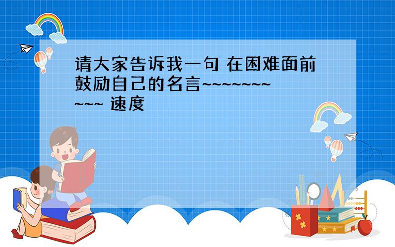 请大家告诉我一句 在困难面前鼓励自己的名言~~~~~~~~~~ 速度