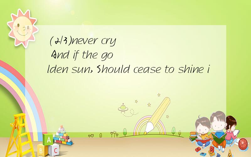 (2/3)never cry And if the golden sun,Should cease to shine i