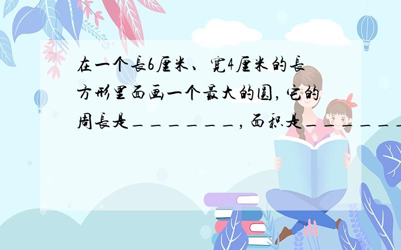 在一个长6厘米、宽4厘米的长方形里面画一个最大的圆，它的周长是______，面积是______．