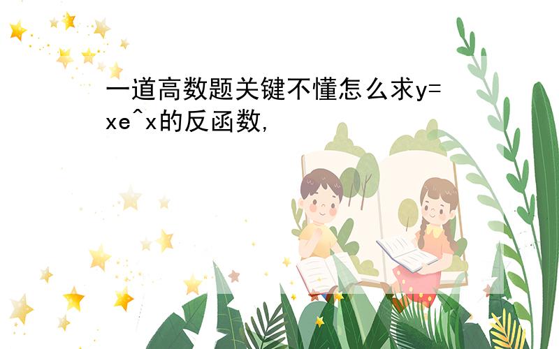 一道高数题关键不懂怎么求y=xe^x的反函数,