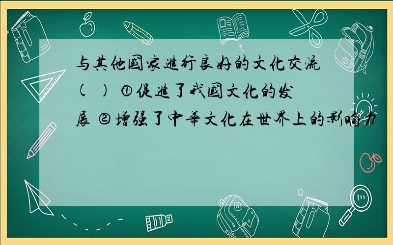 与其他国家进行良好的文化交流( ) ①促进了我国文化的发展 ②增强了中华文化在世界上的影响力