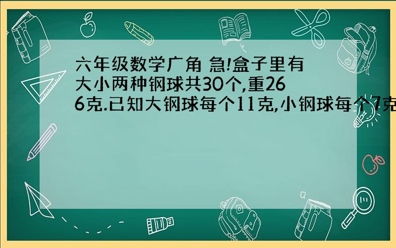 六年级数学广角 急!盒子里有大小两种钢球共30个,重266克.已知大钢球每个11克,小钢球每个7克,盒中大钢球,小钢球各