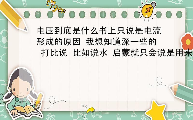 电压到底是什么书上只说是电流形成的原因 我想知道深一些的 打比说 比如说水 启蒙就只会说是用来喝的 我想知道水是氢和氧