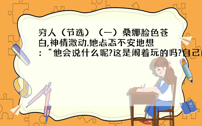 穷人（节选）（一）桑娜脸色苍白,神情激动.她忐忑不安地想：“他会说什么呢?这是闹着玩的吗?自己的五个孩子已经够他受的了…