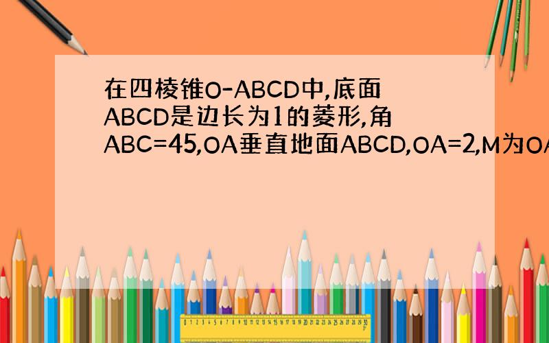 在四棱锥O-ABCD中,底面ABCD是边长为1的菱形,角ABC=45,OA垂直地面ABCD,OA=2,M为OA的中点