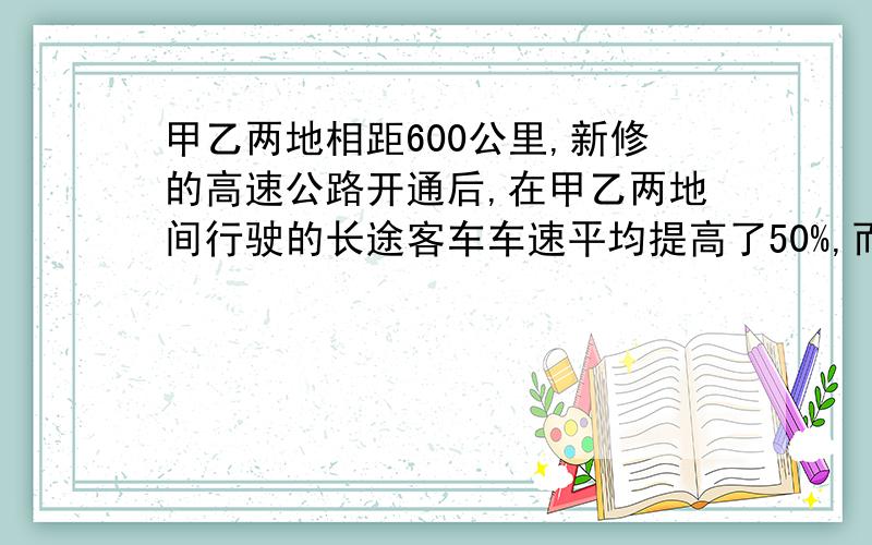 甲乙两地相距600公里,新修的高速公路开通后,在甲乙两地间行驶的长途客车车速平均提高了50%,而从甲地到