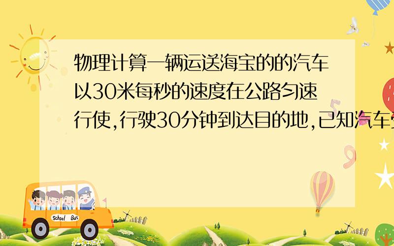 物理计算一辆运送海宝的的汽车以30米每秒的速度在公路匀速行使,行驶30分钟到达目的地,已知汽车受到的阻力为2000牛,海