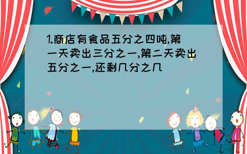 1.商店有食品五分之四吨,第一天卖出三分之一,第二天卖出五分之一,还剩几分之几