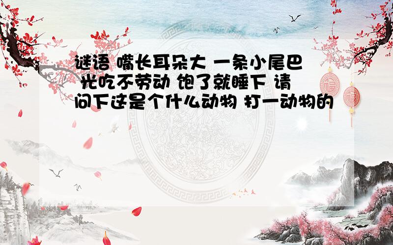 谜语 嘴长耳朵大 一条小尾巴 光吃不劳动 饱了就睡下 请问下这是个什么动物 打一动物的