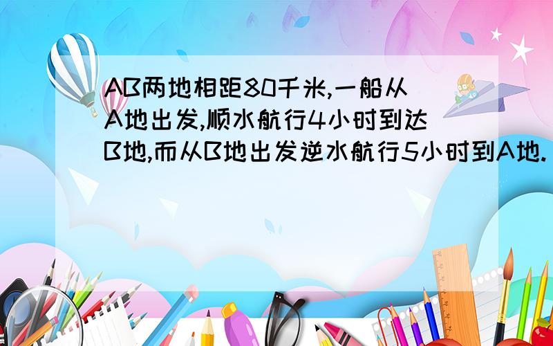 AB两地相距80千米,一船从A地出发,顺水航行4小时到达B地,而从B地出发逆水航行5小时到A地.