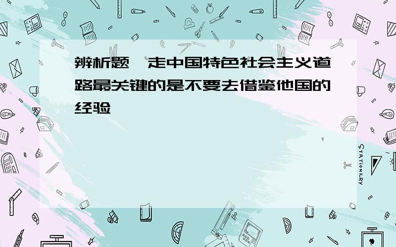 辨析题,走中国特色社会主义道路最关键的是不要去借鉴他国的经验