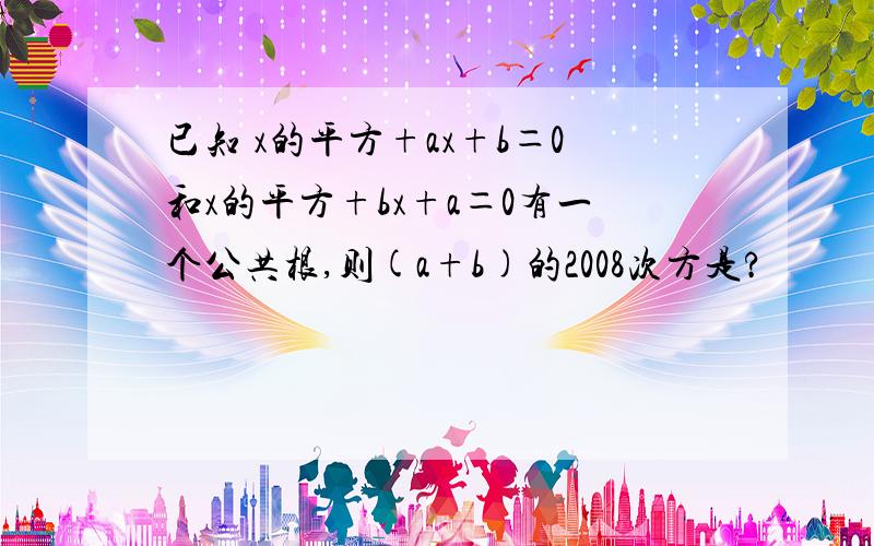 已知 x的平方+ax+b＝0和x的平方+bx+a＝0有一个公共根,则(a+b)的2008次方是?