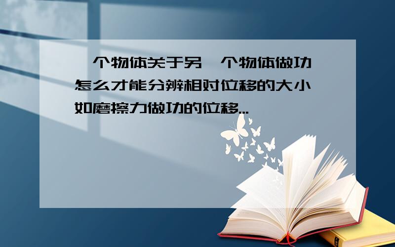 一个物体关于另一个物体做功,怎么才能分辨相对位移的大小,如磨擦力做功的位移...